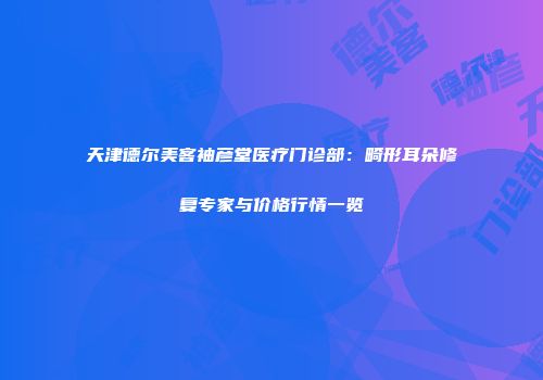 天津德尔美客袖彦堂医疗门诊部：畸形耳朵修复专家与价格行情一览