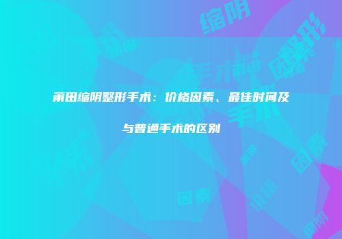 莆田缩阴整形手术：价格因素、最佳时间及与普通手术的区别