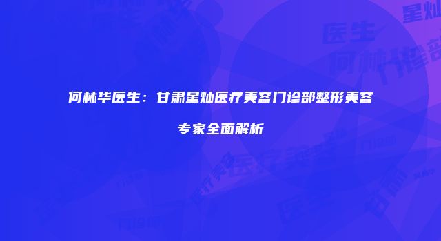 何林华医生：甘肃星灿医疗美容门诊部整形美容专家全面解析