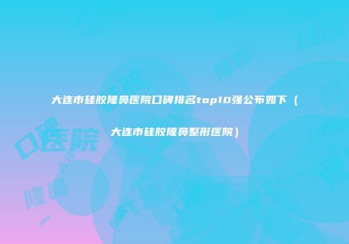 大连市硅胶隆鼻医院口碑排名top10强公布如下（大连市硅胶隆鼻整形医院）