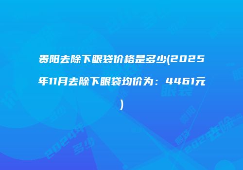 贵阳去除下眼袋价格是多少(2025年11月去除下眼袋均价为：4461元)