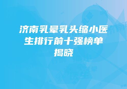 济南乳晕乳头缩小医生排行前十强榜单揭晓