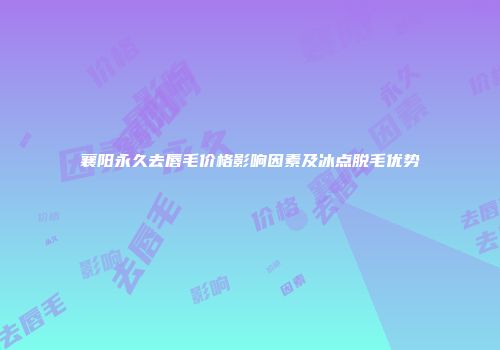 襄阳永久去唇毛价格影响因素及冰点脱毛优势