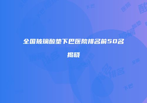 全国玻璃酸垫下巴医院排名前50名揭晓