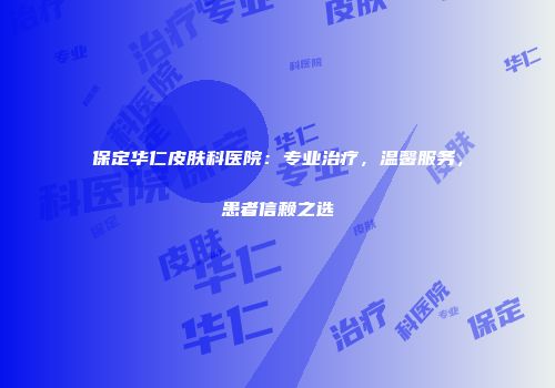 保定华仁皮肤科医院：专业治疗，温馨服务，患者信赖之选