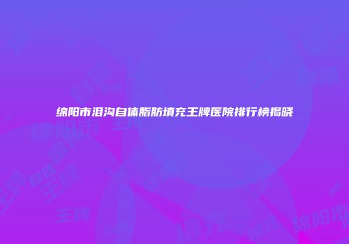 绵阳市泪沟自体脂肪填充王牌医院排行榜揭晓