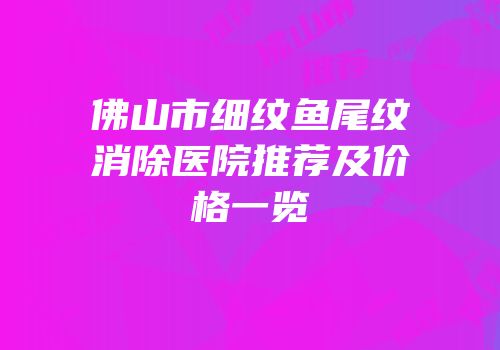 佛山市细纹鱼尾纹消除医院推荐及价格一览