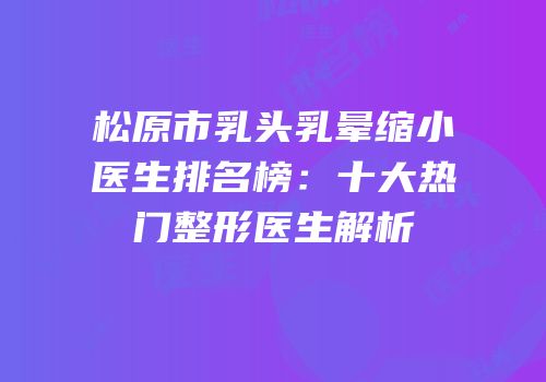 松原市乳头乳晕缩小医生排名榜：十大热门整形医生解析