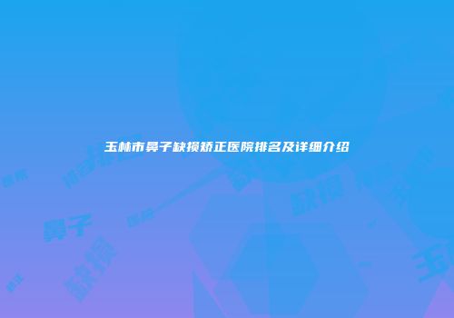 玉林市鼻子缺损矫正医院排名及详细介绍