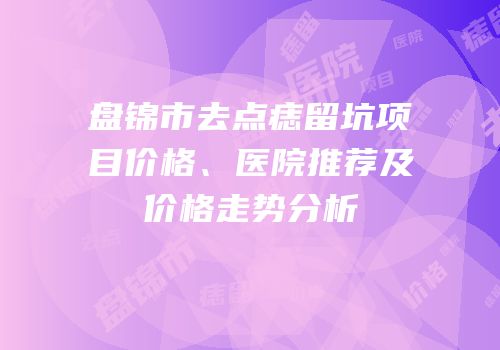 盘锦市去点痣留坑项目价格、医院推荐及价格走势分析
