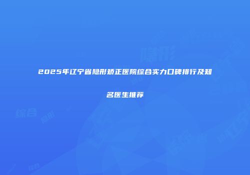 2025年辽宁省隐形矫正医院综合实力口碑排行及知名医生推荐