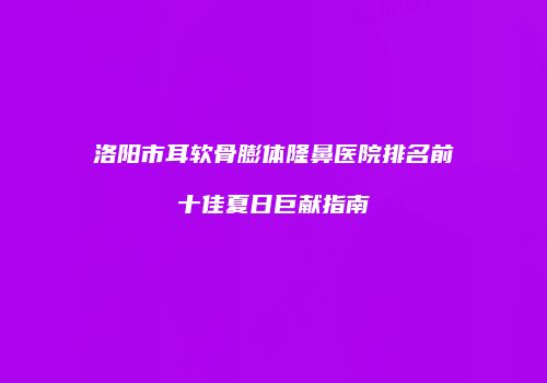 洛阳市耳软骨膨体隆鼻医院排名前十佳夏日巨献指南