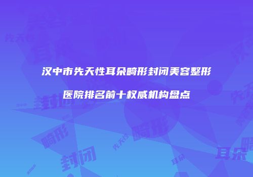 汉中市先天性耳朵畸形封闭美容整形医院排名前十权威机构盘点