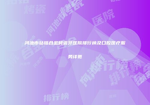 河池市钴铬合金烤瓷牙医院排行榜及口腔医疗服务详览