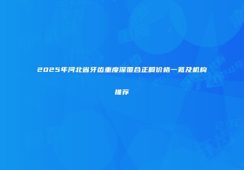 2025年河北省牙齿重度深覆合正畸价格一览及机构推荐