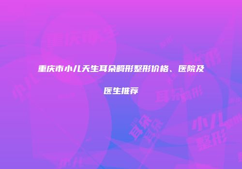 重庆市小儿天生耳朵畸形整形价格、医院及医生推荐