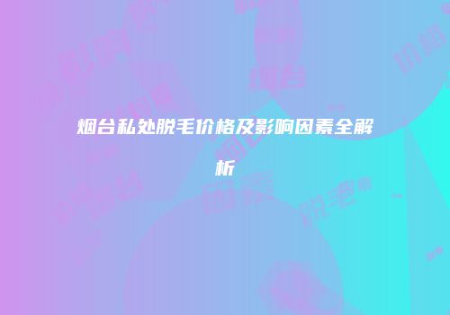 烟台私处脱毛价格及影响因素全解析