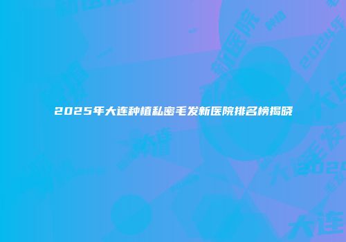 2025年大连种植私密毛发新医院排名榜揭晓