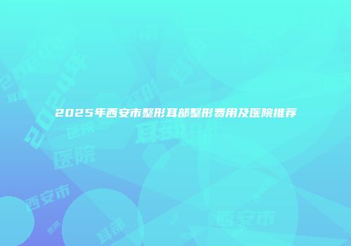 2025年西安市整形耳部整形费用及医院推荐