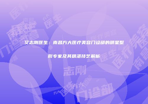 艾志刚医生：南昌方大医疗美容门诊部的明星整形专家及其精湛技艺解析