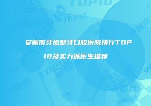 安顺市牙齿整牙口腔医院排行TOP10及实力派医生推荐