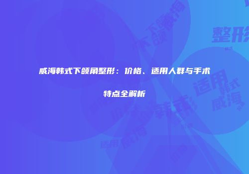 威海韩式下颌角整形：价格、适用人群与手术特点全解析