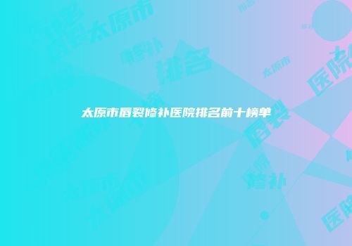 太原市唇裂修补医院排名前十榜单
