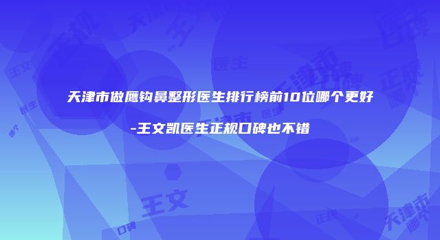 天津市做鹰钩鼻整形医生排行榜前10位哪个更好-王文凯医生正规口碑也不错