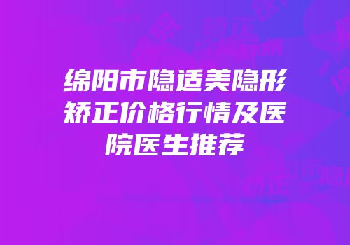绵阳市隐适美隐形矫正价格行情及医院医生推荐