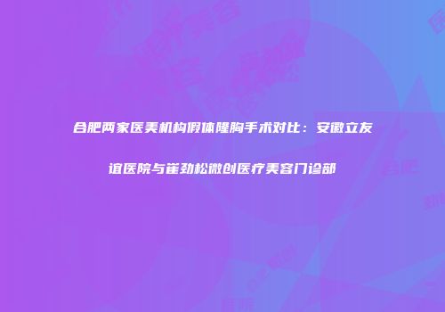 合肥两家医美机构假体隆胸手术对比：安徽立友谊医院与崔劲松微创医疗美容门诊部