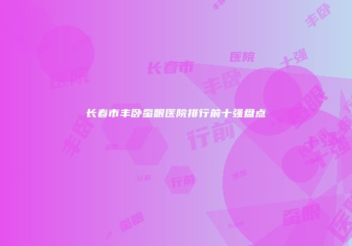 长春市丰卧蚕眼医院排行前十强盘点