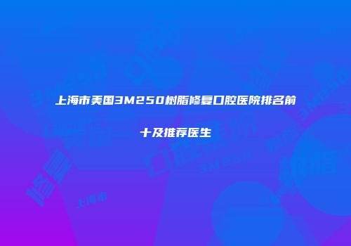 上海市美国3M250树脂修复口腔医院排名前十及推荐医生