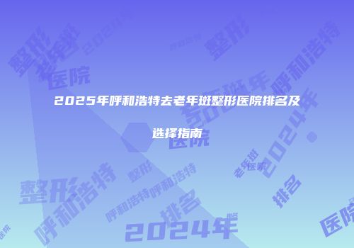 2025年呼和浩特去老年斑整形医院排名及选择指南