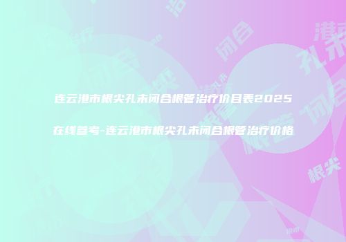 连云港市根尖孔未闭合根管治疗价目表2025在线参考-连云港市根尖孔未闭合根管治疗价格