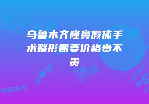乌鲁木齐隆鼻假体手术整形需要价格贵不贵
