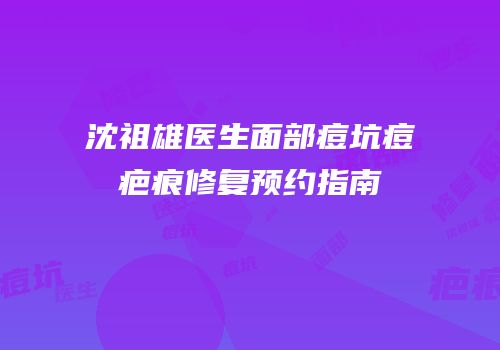 沈祖雄医生面部痘坑痘疤痕修复预约指南