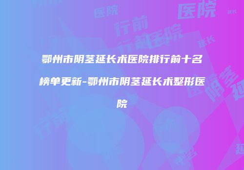 鄂州市阴茎延长术医院排行前十名榜单更新-鄂州市阴茎延长术整形医院