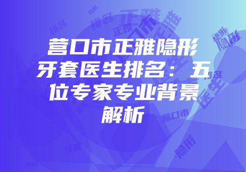 营口市正雅隐形牙套医生排名：五位专家专业背景解析