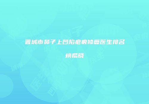 晋城市鼻子上凹陷疤痕修复医生排名榜揭晓