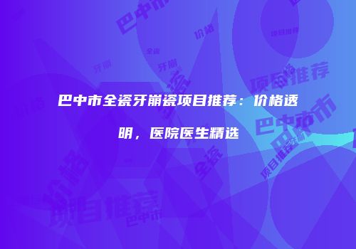 巴中市全瓷牙崩瓷项目推荐：价格透明，医院医生精选