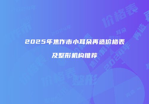 2025年焦作市小耳朵再造价格表及整形机构推荐
