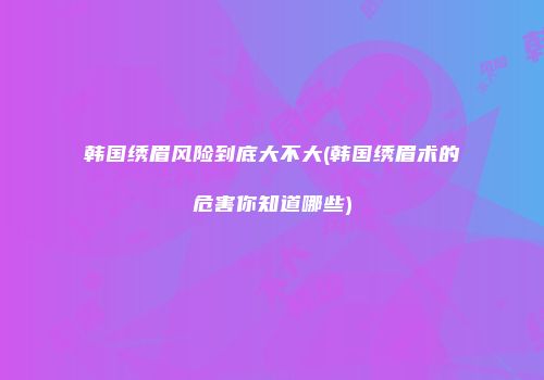 韩国绣眉风险到底大不大(韩国绣眉术的危害你知道哪些)