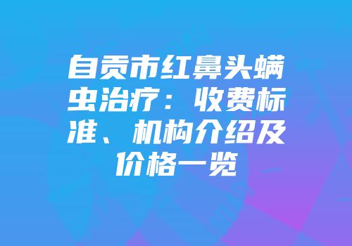 自贡市红鼻头螨虫治疗：收费标准、机构介绍及价格一览