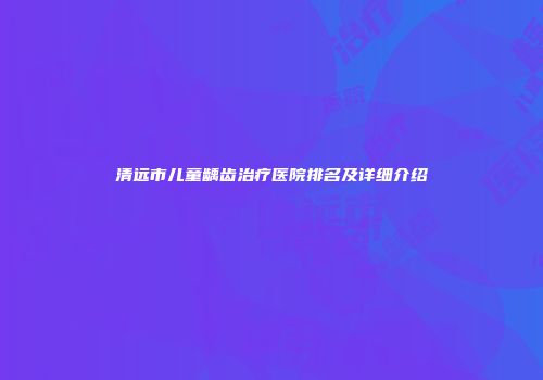 清远市儿童龋齿治疗医院排名及详细介绍
