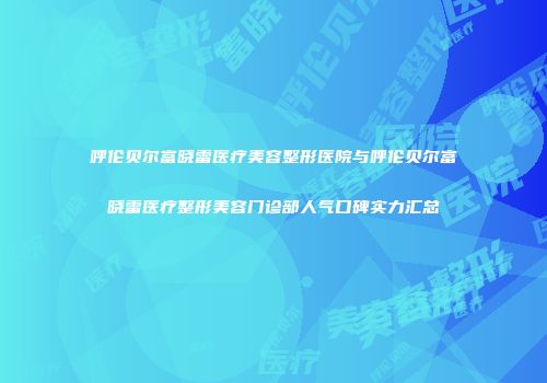 呼伦贝尔富晓雷医疗美容整形医院与呼伦贝尔富晓雷医疗整形美容门诊部人气口碑实力汇总
