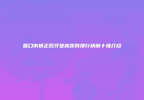 营口市矫正后牙垫高医院排行榜前十强介绍