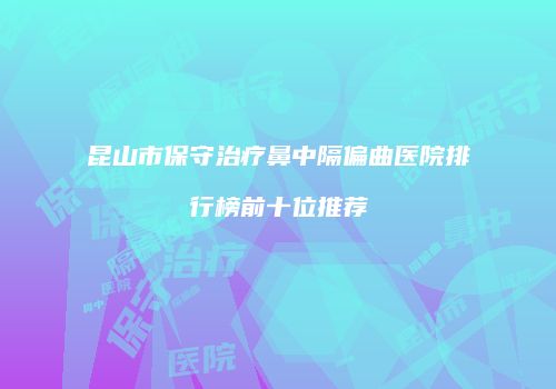 昆山市保守治疗鼻中隔偏曲医院排行榜前十位推荐