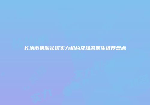 长治市果酸祛斑实力机构及知名医生推荐盘点