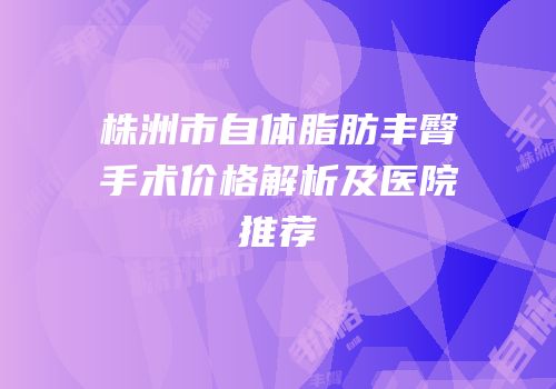 株洲市自体脂肪丰臀手术价格解析及医院推荐