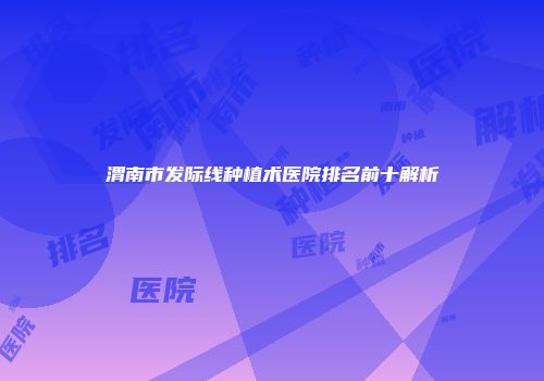 渭南市发际线种植术医院排名前十解析
